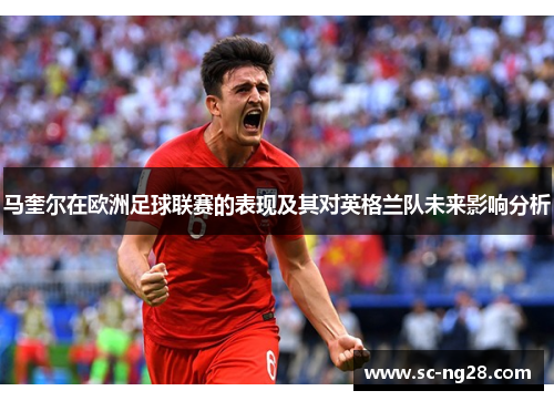 马奎尔在欧洲足球联赛的表现及其对英格兰队未来影响分析 马奎尔在欧洲足球联赛的表现及其对英格兰队未来影响分析