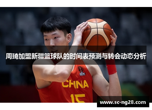周琦加盟新疆篮球队的时间表预测与转会动态分析