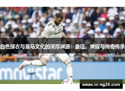 白色球衣与皇马文化的深厚渊源:象征、荣耀与传奇传承 白色球衣与皇马文化的深厚渊源:象征、荣耀与传奇传承